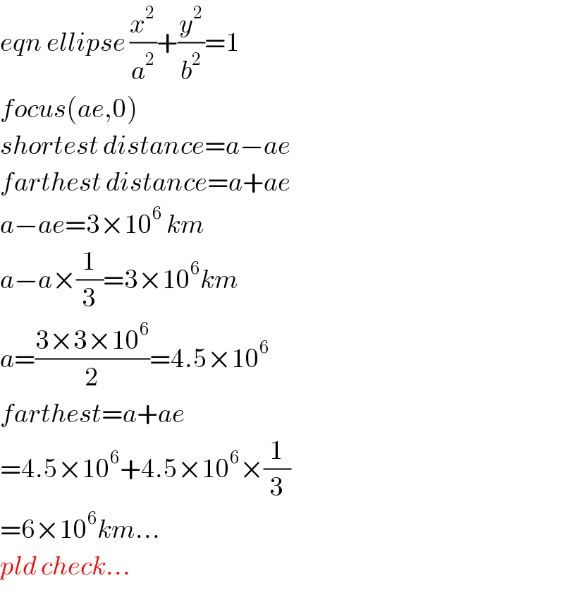 eqn ellipse (x^2 /a^2 )+(y^2 /b^2 )=1    focus(ae,0)  shortest distance=a−ae  farthest distance=a+ae  a−ae=3×10^6  km  a−a×(1/3)=3×10^6 km  a=((3×3×10^6 )/2)=4.5×10^6   farthest=a+ae  =4.5×10^6 +4.5×10^6 ×(1/3)  =6×10^6 km...  pld check...  