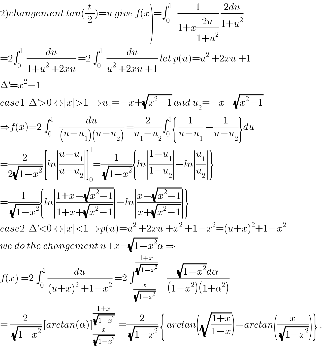 2)changement tan((t/2))=u give f(x)=∫_0 ^1    (1/(1+x((2u)/(1+u^2 )))) ((2du)/(1+u^2 ))  =2∫_0 ^1   (du/(1+u^2  +2xu)) =2 ∫_0 ^1   (du/(u^2  +2xu +1)) let p(u)=u^2  +2xu +1  Δ^′ =x^2 −1  case1  Δ^′ >0 ⇔∣x∣>1  ⇒u_1 =−x+(√(x^2 −1)) and u_2 =−x−(√(x^2 −1))  ⇒f(x)=2 ∫_0 ^1    (du/((u−u_1 )(u−u_2 ))) =(2/(u_1 −u_2 ))∫_0 ^1 { (1/(u−u_1 )) −(1/(u−u_2 ))}du  =(2/(2(√(1−x^2 )))) [ln∣((u−u_1 )/(u−u_2 ))∣]_0 ^1 =(1/(√(1−x^2 ))){ln∣((1−u_1 )/(1−u_2 ))∣−ln∣(u_1 /u_2 )∣}  =(1/(√(1−x^2 ))){ln∣((1+x−(√(x^2 −1)))/(1+x+(√(x^2 −1))))∣−ln∣((x−(√(x^2 −1)))/(x+(√(x^2 −1))))∣}  case2  Δ^′ <0 ⇔∣x∣<1 ⇒p(u)=u^2  +2xu +x^2  +1−x^2 =(u+x)^2 +1−x^2   we do the changement u+x=(√(1−x^2 ))α ⇒  f(x) =2 ∫_0 ^1  (du/((u+x)^2  +1−x^2 )) =2 ∫_(x/(√(1−x^2 ))) ^((1+x)/(√(1−x^2 )))      (((√(1−x^2 ))dα)/((1−x^2 )(1+α^2 )))  = (2/(√(1−x^2 ))) [arctan(α)]_(x/(√(1−x^2 ))) ^((1+x)/(√(1−x^2 )))   =(2/(√(1−x^2 ))) { arctan((√((1+x)/(1−x))))−arctan((x/(√(1−x^2 ))))} .  