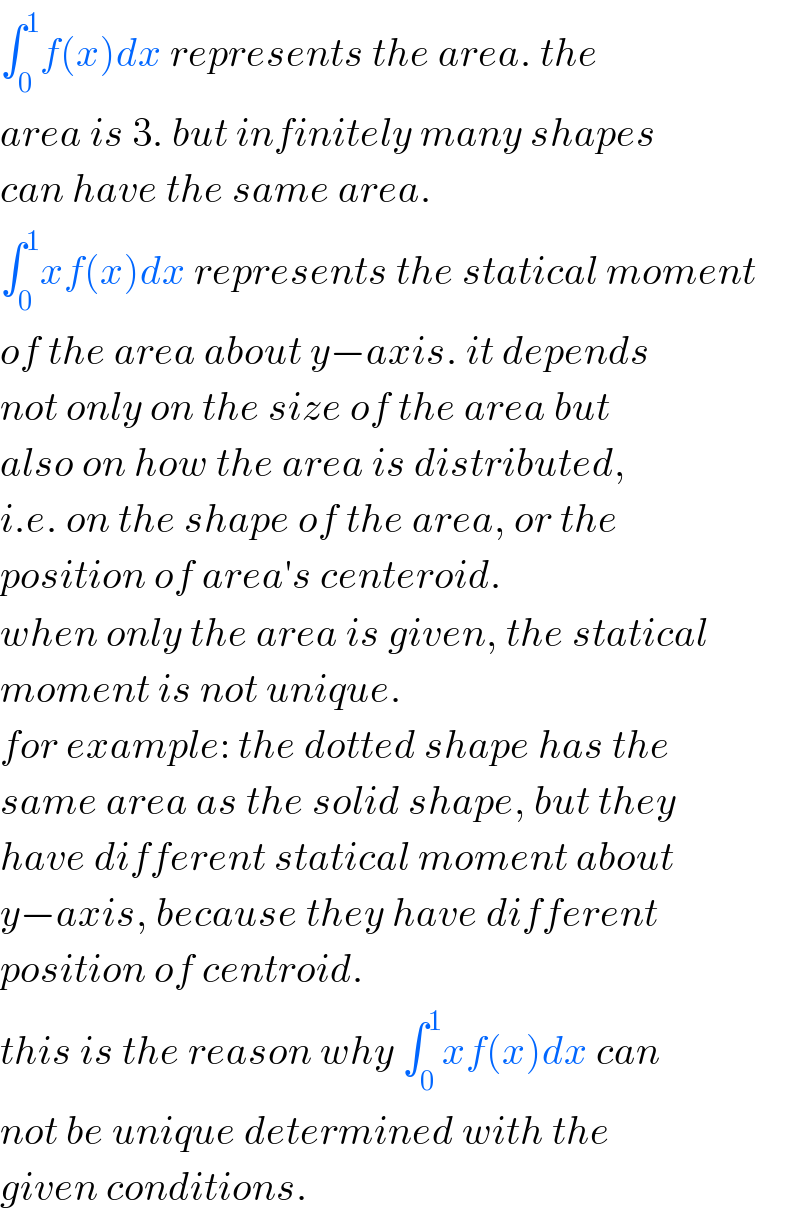 ∫_0 ^1 f(x)dx represents the area. the  area is 3. but infinitely many shapes  can have the same area.  ∫_0 ^1 xf(x)dx represents the statical moment  of the area about y−axis. it depends  not only on the size of the area but  also on how the area is distributed,  i.e. on the shape of the area, or the  position of area′s centeroid.  when only the area is given, the statical  moment is not unique.  for example: the dotted shape has the  same area as the solid shape, but they  have different statical moment about  y−axis, because they have different  position of centroid.  this is the reason why ∫_0 ^1 xf(x)dx can  not be unique determined with the  given conditions.  