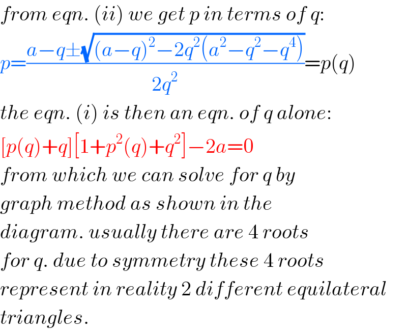 from eqn. (ii) we get p in terms of q:  p=((a−q±(√((a−q)^2 −2q^2 (a^2 −q^2 −q^4 ))))/(2q^2 ))=p(q)  the eqn. (i) is then an eqn. of q alone:  [p(q)+q][1+p^2 (q)+q^2 ]−2a=0  from which we can solve for q by  graph method as shown in the  diagram. usually there are 4 roots  for q. due to symmetry these 4 roots  represent in reality 2 different equilateral  triangles.  