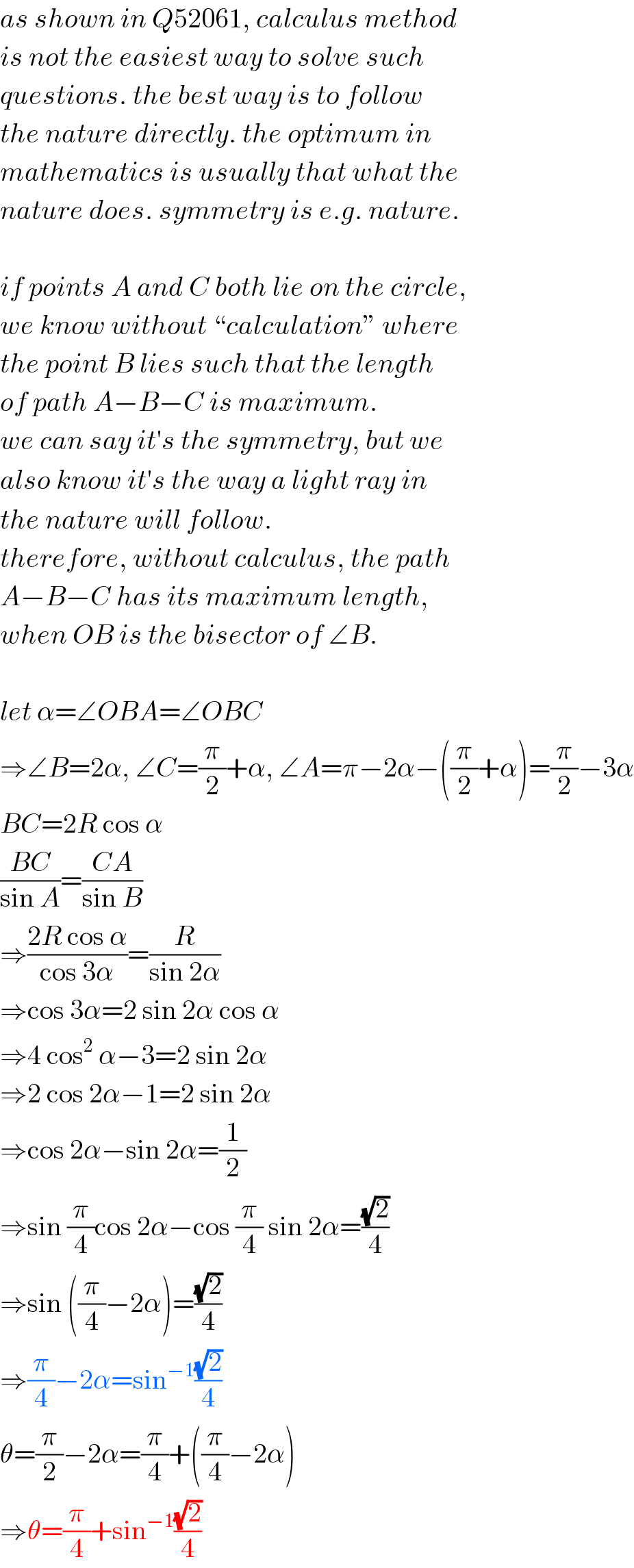 as shown in Q52061, calculus method  is not the easiest way to solve such  questions. the best way is to follow  the nature directly. the optimum in  mathematics is usually that what the  nature does. symmetry is e.g. nature.    if points A and C both lie on the circle,  we know without “calculation” where  the point B lies such that the length  of path A−B−C is maximum.  we can say it′s the symmetry, but we  also know it′s the way a light ray in  the nature will follow.  therefore, without calculus, the path  A−B−C has its maximum length,  when OB is the bisector of ∠B.    let α=∠OBA=∠OBC  ⇒∠B=2α, ∠C=(π/2)+α, ∠A=π−2α−((π/2)+α)=(π/2)−3α  BC=2R cos α  ((BC)/(sin A))=((CA)/(sin B))  ⇒((2R cos α)/(cos 3α))=(R/(sin 2α))  ⇒cos 3α=2 sin 2α cos α  ⇒4 cos^2  α−3=2 sin 2α  ⇒2 cos 2α−1=2 sin 2α  ⇒cos 2α−sin 2α=(1/2)  ⇒sin (π/4)cos 2α−cos (π/4) sin 2α=((√2)/4)  ⇒sin ((π/4)−2α)=((√2)/4)  ⇒(π/4)−2α=sin^(−1) ((√2)/4)  θ=(π/2)−2α=(π/4)+((π/4)−2α)  ⇒θ=(π/4)+sin^(−1) ((√2)/4)  