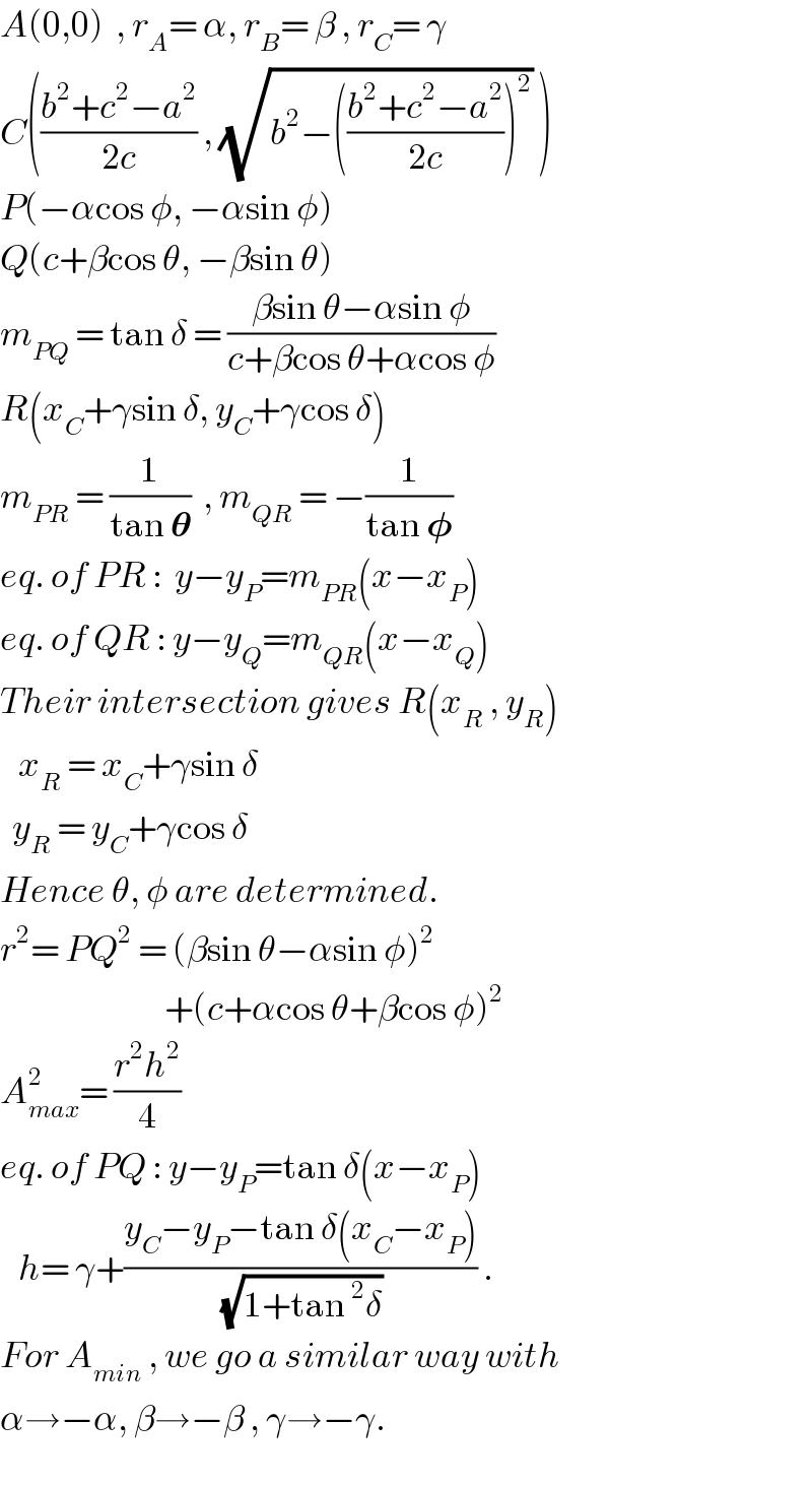 A(0,0)  , r_A = α, r_B = β , r_C = γ  C(((b^2 +c^2 −a^2 )/(2c)) , (√(b^2 −(((b^2 +c^2 −a^2 )/(2c)))^2 )) )  P(−αcos φ, −αsin φ)  Q(c+βcos θ, −βsin θ)  m_(PQ)  = tan δ = ((βsin θ−αsin φ)/(c+βcos θ+αcos φ))  R(x_C +γsin δ, y_C +γcos δ)  m_(PR)  = (1/(tan 𝛉))  , m_(QR)  = −(1/(tan 𝛗))  eq. of PR :  y−y_P =m_(PR) (x−x_P )  eq. of QR : y−y_Q =m_(QR) (x−x_Q )  Their intersection gives R(x_R  , y_R )     x_R  = x_C +γsin δ    y_R  = y_C +γcos δ  Hence θ, φ are determined.  r^2 = PQ^2  = (βsin θ−αsin φ)^2                              +(c+αcos θ+βcos φ)^2   A_(max) ^2 = ((r^2 h^2 )/4)  eq. of PQ : y−y_P =tan δ(x−x_P )     h= γ+((y_C −y_P −tan δ(x_C −x_P ))/(√(1+tan^2 δ))) .  For A_(min)  , we go a similar way with  α→−α, β→−β , γ→−γ.  