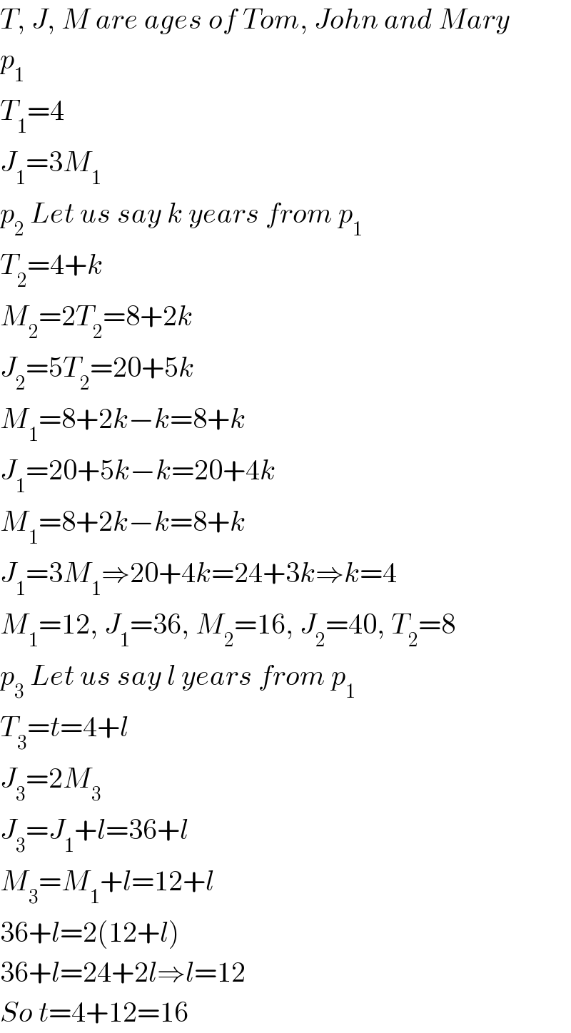 T, J, M are ages of Tom, John and Mary  p_1   T_1 =4  J_1 =3M_1   p_2  Let us say k years from p_1   T_2 =4+k  M_2 =2T_2 =8+2k  J_2 =5T_2 =20+5k  M_1 =8+2k−k=8+k  J_1 =20+5k−k=20+4k  M_1 =8+2k−k=8+k  J_1 =3M_1 ⇒20+4k=24+3k⇒k=4  M_1 =12, J_1 =36, M_2 =16, J_2 =40, T_2 =8  p_3  Let us say l years from p_1   T_3 =t=4+l  J_3 =2M_3   J_3 =J_1 +l=36+l  M_3 =M_1 +l=12+l  36+l=2(12+l)  36+l=24+2l⇒l=12  So t=4+12=16  