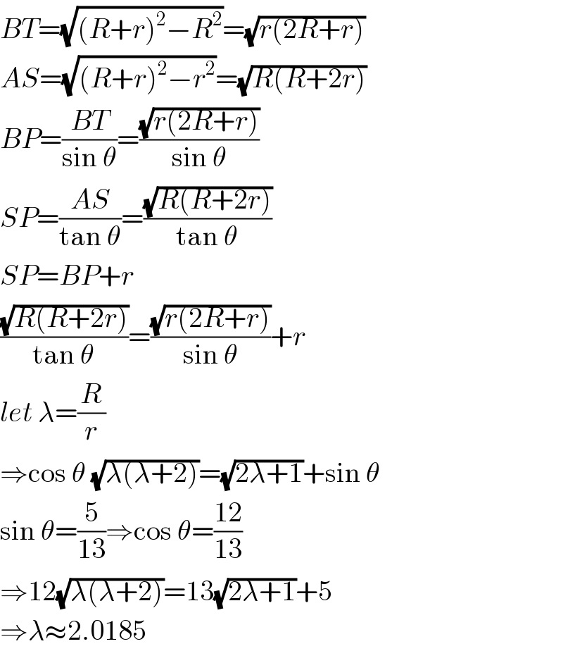 BT=(√((R+r)^2 −R^2 ))=(√(r(2R+r)))  AS=(√((R+r)^2 −r^2 ))=(√(R(R+2r)))  BP=((BT)/(sin θ))=((√(r(2R+r)))/(sin θ))  SP=((AS)/(tan θ))=((√(R(R+2r)))/(tan θ))  SP=BP+r  ((√(R(R+2r)))/(tan θ))=((√(r(2R+r)))/(sin θ))+r  let λ=(R/r)  ⇒cos θ (√(λ(λ+2)))=(√(2λ+1))+sin θ  sin θ=(5/(13))⇒cos θ=((12)/(13))  ⇒12(√(λ(λ+2)))=13(√(2λ+1))+5  ⇒λ≈2.0185  