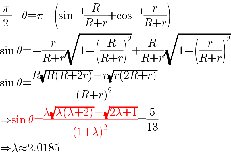 (π/2)−θ=π−(sin^(−1) (R/(R+r))+cos^(−1) (r/(R+r)))  sin θ=−(r/(R+r))(√(1−((R/(R+r)))^2 ))+(R/(R+r))(√(1−((r/(R+r)))^2 ))  sin θ=((R(√(R(R+2r)))−r(√(r(2R+r))))/((R+r)^2 ))  ⇒sin θ=((λ(√(λ(λ+2)))−(√(2λ+1)))/((1+λ)^2 ))=(5/(13))  ⇒λ≈2.0185  