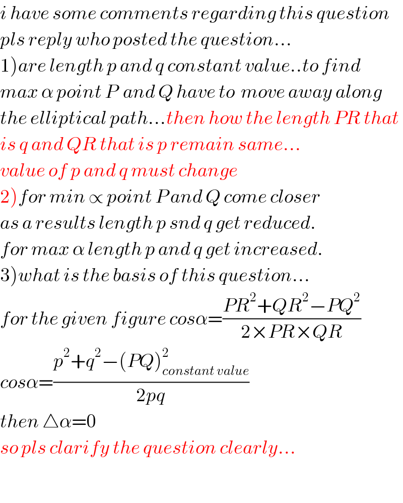 i have some comments regarding this question  pls reply who posted the question...  1)are length p and q constant value..to find  max α point P  and Q have to  move away along  the elliptical path...then how the length PR that  is q and QR that is p remain same...  value of p and q must change  2)for min ∝ point P and Q come closer  as a results length p snd q get reduced.  for max α length p and q get increased.  3)what is the basis of this question...  for the given figure cosα=((PR^2 +QR^2 −PQ^2 )/(2×PR×QR))  cosα=((p^2 +q^2 −(PQ)_(constant value) ^2 )/(2pq))  then △α=0  so pls clarify the question clearly...    