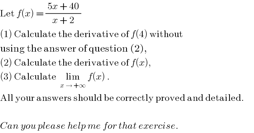Let f(x) = (( 5x + 40 )/(x + 2))  (1) Calculate the derivative of f(4) without  using the answer of question (2),  (2) Calculate the derivative of f(x),  (3) Calculate  lim_(x → +∞)  f(x) .  All your answers should be correctly proved and detailed.    Can you please help me for that exercise.  