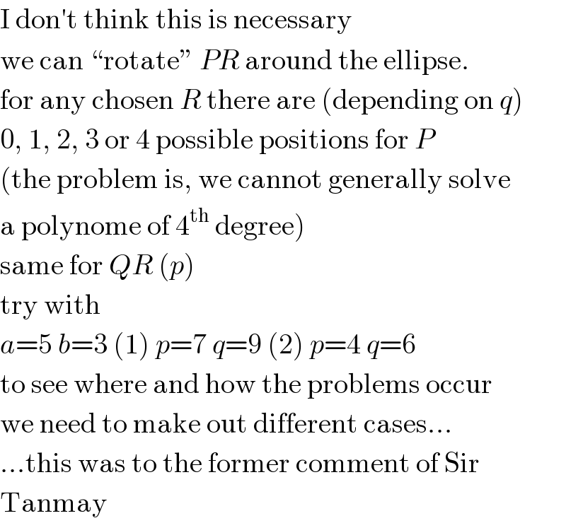 I don′t think this is necessary  we can “rotate” PR around the ellipse.  for any chosen R there are (depending on q)  0, 1, 2, 3 or 4 possible positions for P  (the problem is, we cannot generally solve   a polynome of 4^(th)  degree)  same for QR (p)  try with  a=5 b=3 (1) p=7 q=9 (2) p=4 q=6  to see where and how the problems occur  we need to make out different cases...  ...this was to the former comment of Sir  Tanmay  