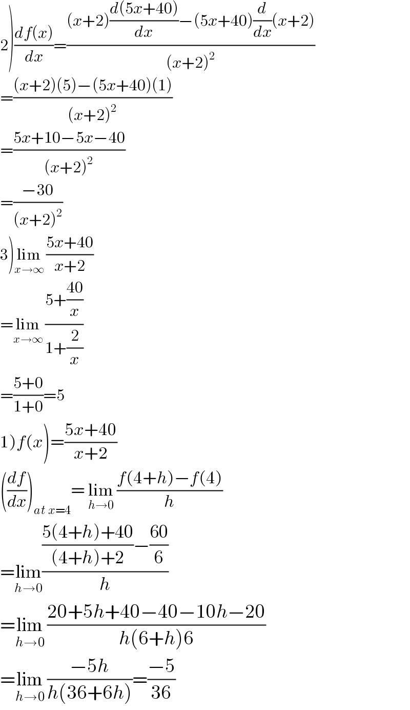 2)((df(x))/dx)=(((x+2)((d(5x+40))/dx)−(5x+40)(d/dx)(x+2))/((x+2)^2 ))  =(((x+2)(5)−(5x+40)(1))/((x+2)^2 ))  =((5x+10−5x−40)/((x+2)^2 ))  =((−30)/((x+2)^2 ))  3)lim_(x→∞)  ((5x+40)/(x+2))  =lim_(x→∞)  ((5+((40)/x))/(1+(2/x)))  =((5+0)/(1+0))=5  1)f(x)=((5x+40)/(x+2))  ((df/dx))_(at x=4) = lim_(h→0)  ((f(4+h)−f(4))/h)  =lim_(h→0) ((((5(4+h)+40)/((4+h)+2))−((60)/6))/h)  =lim_(h→0)  ((20+5h+40−40−10h−20)/(h(6+h)6))  =lim_(h→0)  ((−5h)/(h(36+6h)))=((−5)/(36))  