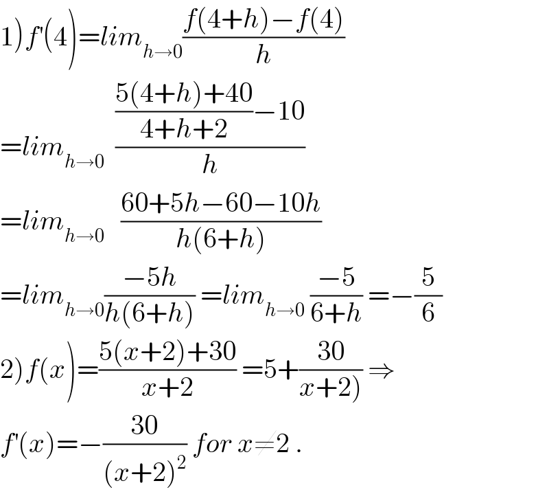 1)f^′ (4)=lim_(h→0) ((f(4+h)−f(4))/h)  =lim_(h→0)   ((((5(4+h)+40)/(4+h+2))−10)/h)  =lim_(h→0)    ((60+5h−60−10h)/(h(6+h)))  =lim_(h→0) ((−5h)/(h(6+h))) =lim_(h→0)  ((−5)/(6+h)) =−(5/6)  2)f(x)=((5(x+2)+30)/(x+2)) =5+((30)/(x+2))) ⇒  f^′ (x)=−((30)/((x+2)^2 )) for x≠2 .  