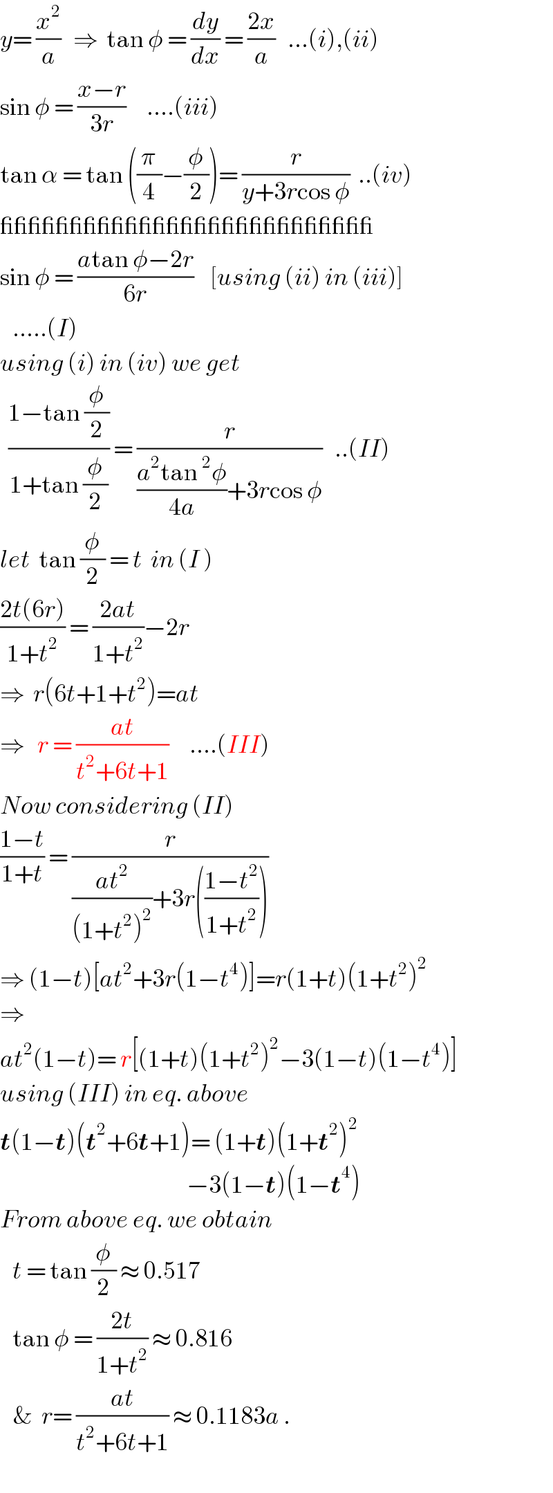y= (x^2 /a)   ⇒  tan φ = (dy/dx) = ((2x)/a)   ...(i),(ii)  sin φ = ((x−r)/(3r))     ....(iii)  tan α = tan ((π/4)−(φ/2))= (r/(y+3rcos φ))  ..(iv)  ___________________________  sin φ = ((atan φ−2r)/(6r))    [using (ii) in (iii)]     .....(I)  using (i) in (iv) we get    ((1−tan (φ/2))/(1+tan (φ/2))) = (r/(((a^2 tan^2 φ)/(4a))+3rcos φ))   ..(II)  let  tan (φ/2) = t  in (I )  ((2t(6r))/(1+t^2 )) = ((2at)/(1+t^2 ))−2r  ⇒  r(6t+1+t^2 )=at  ⇒   r = ((at)/(t^2 +6t+1))     ....(III)  Now considering (II)  ((1−t)/(1+t)) = (r/(((at^2 )/((1+t^2 )^2 ))+3r(((1−t^2 )/(1+t^2 )))))  ⇒ (1−t)[at^2 +3r(1−t^4 )]=r(1+t)(1+t^2 )^2   ⇒  at^2 (1−t)= r[(1+t)(1+t^2 )^2 −3(1−t)(1−t^4 )]  using (III) in eq. above  t(1−t)(t^2 +6t+1)= (1+t)(1+t^2 )^2                                                −3(1−t)(1−t^4 )  From above eq. we obtain      t = tan (φ/2) ≈ 0.517     tan φ = ((2t)/(1+t^2 )) ≈ 0.816      &  r= ((at)/(t^2 +6t+1)) ≈ 0.1183a .  