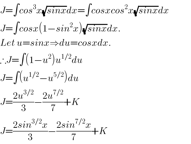 J=∫cos^3 x(√(sinx))dx=∫cosxcos^2 x(√(sinx))dx  J=∫cosx(1−sin^2 x)(√(sinx))dx.  Let u=sinx⇒du=cosxdx.  ∴J=∫(1−u^2 )u^(1/2) du  J=∫(u^(1/2) −u^(5/2) )du  J=((2u^(3/2) )/3)−((2u^(7/2) )/7)+K  J=((2sin^(3/2) x)/3)−((2sin^(7/2) x)/7)+K  