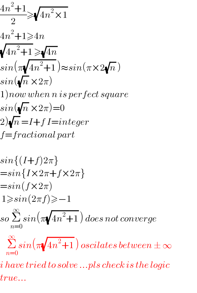 ((4n^2 +1)/2)≥(√(4n^2 ×1))   4n^2 +1≥4n  (√(4n^2 +1)) ≥(√(4n))   sin(π(√(4n^2 +1)) )≈sin(π×2(√n) )  sin((√n) ×2π)  1)now when n is perfect square  sin((√n) ×2π)=0  2)(√n) =I+f I=integer  f=fractional part    sin{(I+f)2π}  =sin{I×2π+f×2π}  =sin(f×2π)   1≥sin(2πf)≥−1  so Σ_(n=0) ^∞ sin(π(√(4n^2 +1)) ) does not converge      Σ_(n=0) ^∞ sin(π(√(4n^2 +1)) ) oscilates between ± ∞  i have tried to solve ...pls check is the logic  true...  