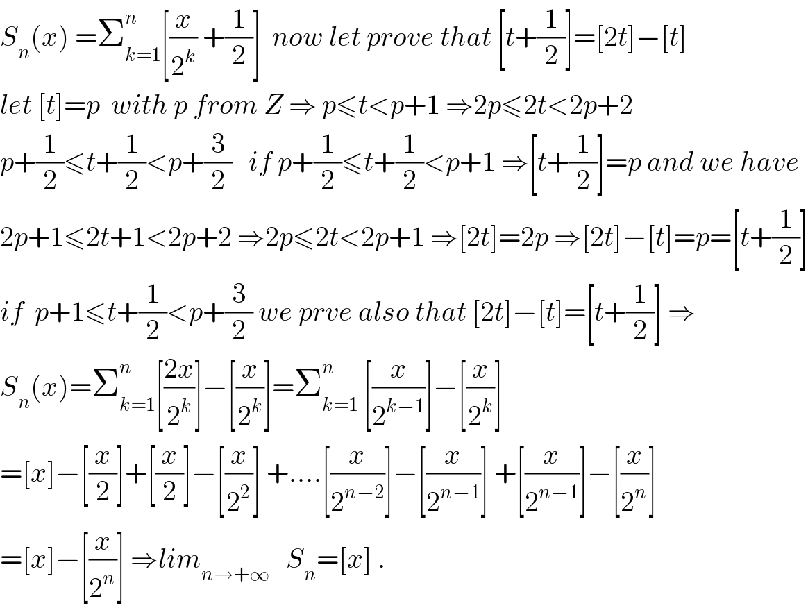 S_n (x) =Σ_(k=1) ^n [(x/2^k ) +(1/2)]  now let prove that [t+(1/2)]=[2t]−[t]  let [t]=p  with p from Z ⇒ p≤t<p+1 ⇒2p≤2t<2p+2  p+(1/2)≤t+(1/2)<p+(3/2)   if p+(1/2)≤t+(1/2)<p+1 ⇒[t+(1/2)]=p and we have  2p+1≤2t+1<2p+2 ⇒2p≤2t<2p+1 ⇒[2t]=2p ⇒[2t]−[t]=p=[t+(1/2)]  if  p+1≤t+(1/2)<p+(3/2) we prve also that [2t]−[t]=[t+(1/2)] ⇒  S_n (x)=Σ_(k=1) ^n [((2x)/2^k )]−[(x/2^k )]=Σ_(k=1) ^n  [(x/2^(k−1) )]−[(x/2^k )]  =[x]−[(x/2)]+[(x/2)]−[(x/2^2 )] +....[(x/2^(n−2) )]−[(x/2^(n−1) )] +[(x/2^(n−1) )]−[(x/2^n )]  =[x]−[(x/2^n )] ⇒lim_(n→+∞)    S_n =[x] .  