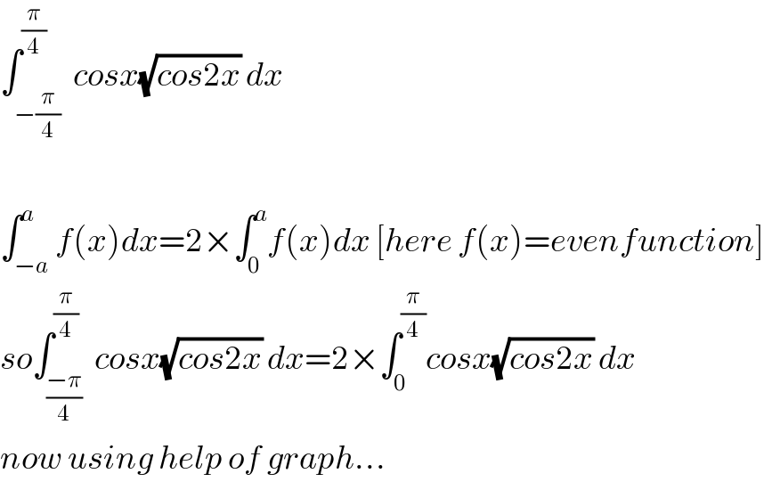 ∫_(−(π/4)) ^(π/4)  cosx(√(cos2x)) dx    ∫_(−a) ^a f(x)dx=2×∫_0 ^a f(x)dx [here f(x)=evenfunction]  so∫_((−π)/4) ^(π/4)  cosx(√(cos2x)) dx=2×∫_0 ^(π/4) cosx(√(cos2x)) dx  now using help of graph...  