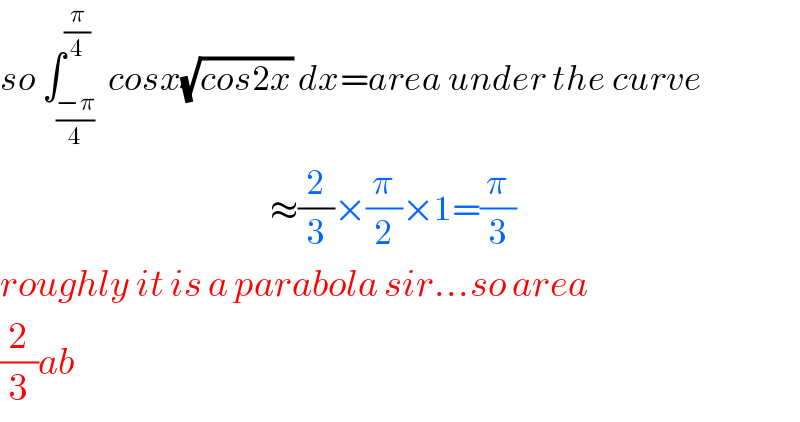 so ∫_((−π)/4) ^(π/4)  cosx(√(cos2x)) dx=area under the curve                                               ≈(2/3)×(π/2)×1=(π/3)  roughly it is a parabola sir...so area  (2/3)ab  