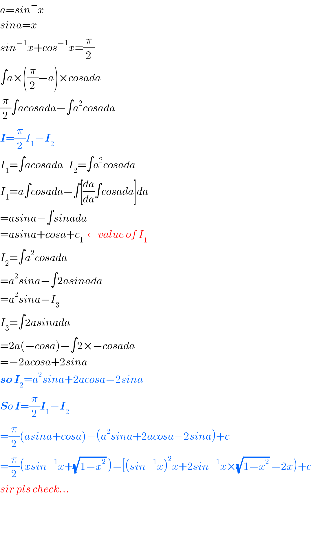 a=sin^− x  sina=x  sin^(−1) x+cos^(−1) x=(π/2)  ∫a×((π/2)−a)×cosada  (π/2)∫acosada−∫a^2 cosada  I=(π/2)I_1 −I_2   I_1 =∫acosada   I_2 =∫a^2 cosada  I_1 =a∫cosada−∫[(da/da)∫cosada]da  =asina−∫sinada  =asina+cosa+c_1   ←value of I_1   I_2 =∫a^2 cosada  =a^2 sina−∫2asinada  =a^2 sina−I_3   I_3 =∫2asinada  =2a(−cosa)−∫2×−cosada  =−2acosa+2sina  so I_2 =a^2 sina+2acosa−2sina  So I=(π/2)I_1 −I_2   =(π/2)(asina+cosa)−(a^2 sina+2acosa−2sina)+c  =(π/2)(xsin^(−1) x+(√(1−x^2 )) )−[(sin^(−1) x)^2 x+2sin^(−1) x×(√(1−x^2 )) −2x)+c  sir pls check...      