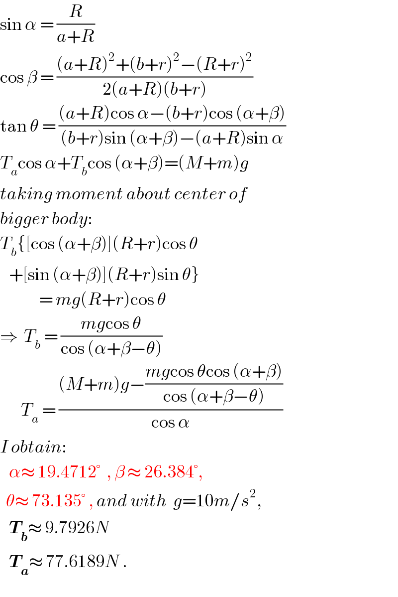 sin α = (R/(a+R))  cos β = (((a+R)^2 +(b+r)^2 −(R+r)^2 )/(2(a+R)(b+r)))  tan θ = (((a+R)cos α−(b+r)cos (α+β))/((b+r)sin (α+β)−(a+R)sin α))  T_a cos α+T_b cos (α+β)=(M+m)g  taking moment about center of  bigger body:  T_b {[cos (α+β)](R+r)cos θ     +[sin (α+β)](R+r)sin θ}               = mg(R+r)cos θ  ⇒  T_b  = ((mgcos θ)/(cos (α+β−θ)))         T_a  = (((M+m)g−((mgcos θcos (α+β))/(cos (α+β−θ))))/(cos α))  I obtain:     α≈ 19.4712°  , β ≈ 26.384°,    θ≈ 73.135° , and with  g=10m/s^2 ,     T_b ≈ 9.7926N     T_a ≈ 77.6189N .  