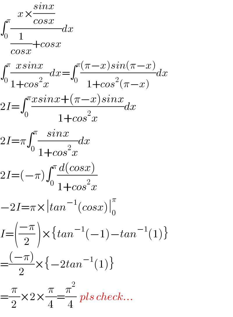 ∫_0 ^π ((x×((sinx)/(cosx)))/((1/(cosx))+cosx))dx  ∫_0 ^π ((xsinx)/(1+cos^2 x))dx=∫_0 ^π (((π−x)sin(π−x))/(1+cos^2 (π−x)))dx  2I=∫_0 ^π ((xsinx+(π−x)sinx)/(1+cos^2 x))dx  2I=π∫_0 ^π ((sinx)/(1+cos^2 x))dx  2I=(−π)∫_0 ^π ((d(cosx))/(1+cos^2 x))  −2I=π×∣tan^(−1) (cosx)∣_0 ^π   I=(((−π)/2) )×{tan^(−1) (−1)−tan^(−1) (1)}  =(((−π))/2)×{−2tan^(−1) (1)}  =(π/2)×2×(π/4)=(π^2 /4)  pls check...  