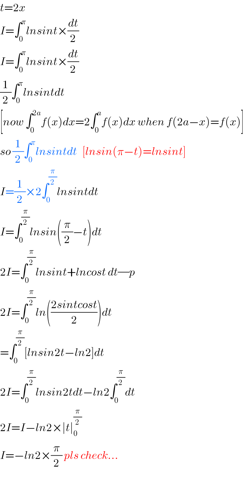 t=2x  I=∫_0 ^π lnsint×(dt/2)  I=∫_0 ^π lnsint×(dt/2)  (1/2)∫_0 ^π lnsintdt  [now ∫_0 ^(2a) f(x)dx=2∫_0 ^a f(x)dx when f(2a−x)=f(x)]  so (1/2)∫_0 ^π lnsintdt   [lnsin(π−t)=lnsint]  I=(1/2)×2∫_0 ^(π/2) lnsintdt  I=∫_0 ^(π/2) lnsin((π/2)−t)dt  2I=∫_0 ^(π/2) lnsint+lncost dt(/)p  2I=∫_0 ^(π/2) ln(((2sintcost)/2))dt  =∫_0 ^(π/2) [lnsin2t−ln2]dt  2I=∫_0 ^(π/2) lnsin2tdt−ln2∫_0 ^(π/2) dt  2I=I−ln2×∣t∣_0 ^(π/2)   I=−ln2×(π/2) pls check...  