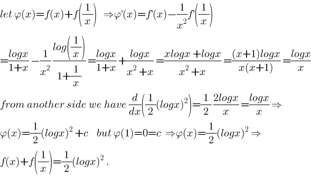 let ϕ(x)=f(x)+f((1/x))   ⇒ϕ^′ (x)=f^′ (x)−(1/x^2 )f^′ ((1/x))  =((logx)/(1+x)) −(1/x^2 ) ((log((1/x)))/(1+(1/x))) =((logx)/(1+x)) +((logx)/(x^2  +x)) =((xlogx +logx)/(x^2  +x)) =(((x+1)logx)/(x(x+1))) =((logx)/x)  from another side we have (d/dx)((1/2)(logx)^2 )=(1/2) ((2logx)/x) =((logx)/x) ⇒  ϕ(x)=(1/2)(logx)^2  +c    but ϕ(1)=0=c  ⇒ϕ(x)=(1/2)(logx)^2  ⇒  f(x)+f((1/x))=(1/2)(logx)^2  .  