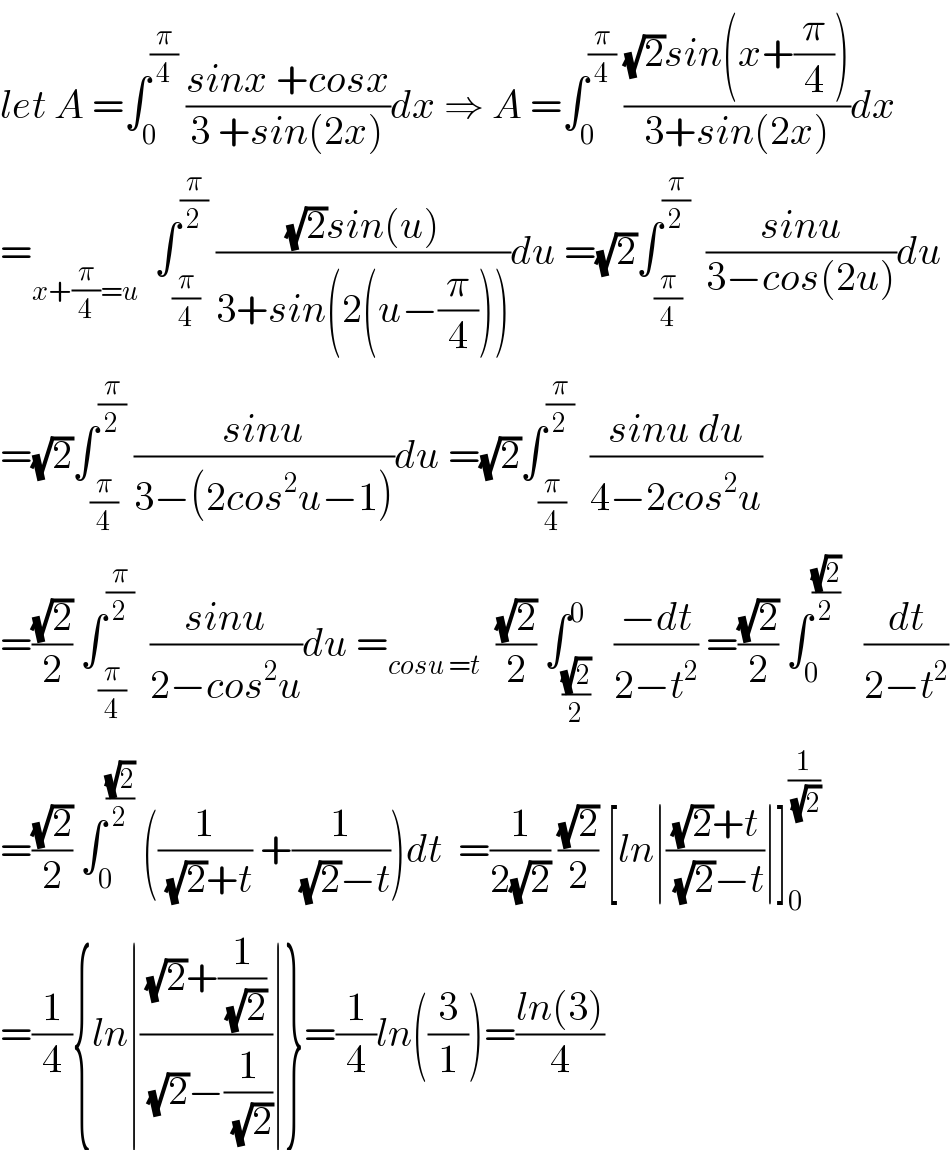 let A =∫_0 ^(π/4)  ((sinx +cosx)/(3 +sin(2x)))dx ⇒ A =∫_0 ^(π/4)  (((√2)sin(x+(π/4)))/(3+sin(2x)))dx  =_(x+(π/4)=u)   ∫_(π/4) ^(π/2)  (((√2)sin(u))/(3+sin(2(u−(π/4)))))du =(√2)∫_(π/4) ^(π/2)   ((sinu)/(3−cos(2u)))du  =(√2)∫_(π/4) ^(π/2)  ((sinu)/(3−(2cos^2 u−1)))du =(√2)∫_(π/4) ^(π/2)   ((sinu du)/(4−2cos^2 u))  =((√2)/2) ∫_(π/4) ^(π/2)   ((sinu)/(2−cos^2 u))du =_(cosu =t)   ((√2)/2) ∫_((√2)/2) ^0   ((−dt)/(2−t^2 )) =((√2)/2) ∫_0 ^((√2)/2)    (dt/(2−t^2 ))  =((√2)/2) ∫_0 ^((√2)/2)  ((1/((√2)+t)) +(1/((√2)−t)))dt  =(1/(2(√2))) ((√2)/2) [ln∣(((√2)+t)/((√2)−t))∣]_0 ^(1/(√2))   =(1/4){ln∣(((√2)+(1/(√2)))/((√2)−(1/(√2))))∣}=(1/4)ln((3/1))=((ln(3))/4)  