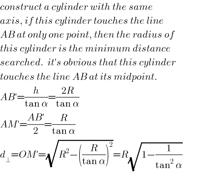 construct a cylinder with the same  axis, if this cylinder touches the line  AB at only one point, then the radius of  this cylinder is the minimum distance  searched.  it′s obvious that this cylinder  touches the line AB at its midpoint.  AB′=(h/(tan α))=((2R)/(tan α))  AM′=((AB′)/2)=(R/(tan α))  d_⊥ =OM′=(√(R^2 −((R/(tan α)))^2 ))=R(√(1−(1/(tan^2  α))))  
