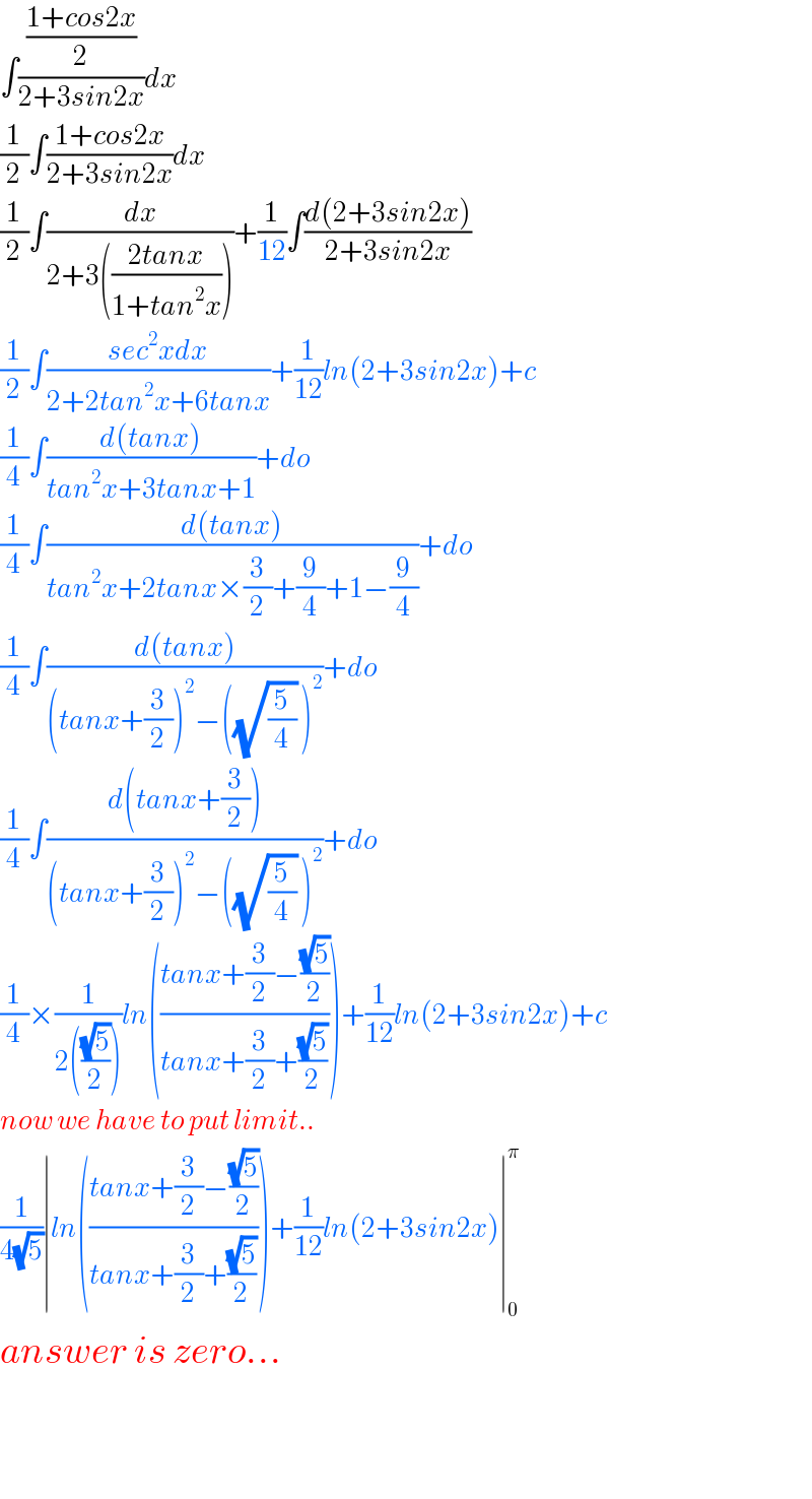 ∫(((1+cos2x)/2)/(2+3sin2x))dx  (1/2)∫((1+cos2x)/(2+3sin2x))dx  (1/2)∫(dx/(2+3(((2tanx)/(1+tan^2 x)))))+(1/(12))∫((d(2+3sin2x))/(2+3sin2x))  (1/2)∫((sec^2 xdx)/(2+2tan^2 x+6tanx))+(1/(12))ln(2+3sin2x)+c  (1/4)∫((d(tanx))/(tan^2 x+3tanx+1))+do  (1/4)∫((d(tanx))/(tan^2 x+2tanx×(3/2)+(9/4)+1−(9/4)))+do  (1/4)∫((d(tanx))/((tanx+(3/2))^2 −((√(5/4)) )^2 ))+do  (1/4)∫((d(tanx+(3/2)))/((tanx+(3/2))^2 −((√(5/4)) )^2 ))+do  (1/4)×(1/(2(((√5)/2))))ln(((tanx+(3/2)−((√5)/2))/(tanx+(3/2)+((√5)/2))))+(1/(12))ln(2+3sin2x)+c  now we have to put limit..  (1/(4(√5)))∣ln(((tanx+(3/2)−((√5)/2))/(tanx+(3/2)+((√5)/2))))+(1/(12))ln(2+3sin2x)∣_0 ^π   answer is zero...      