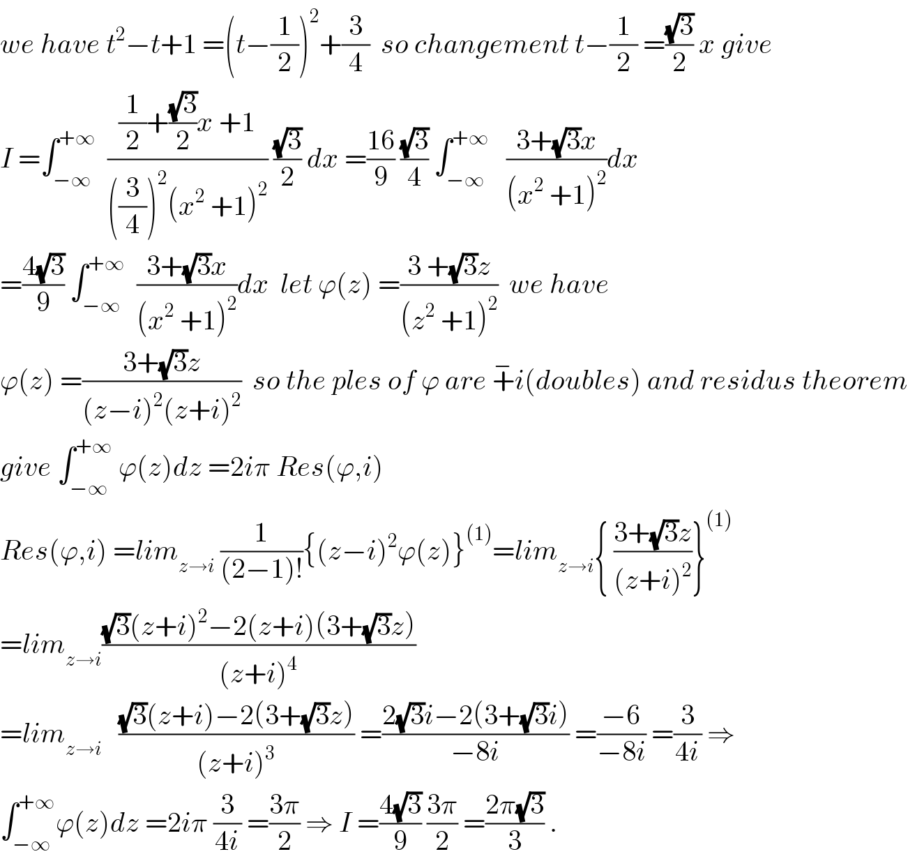 we have t^2 −t+1 =(t−(1/2))^2 +(3/4)  so changement t−(1/2) =((√3)/2) x give  I =∫_(−∞) ^(+∞)   (((1/2)+((√3)/2)x +1)/(((3/4))^2 (x^2  +1)^2 )) ((√3)/2) dx =((16)/9) ((√3)/4) ∫_(−∞) ^(+∞)    ((3+(√3)x)/((x^2  +1)^2 ))dx  =((4(√3))/9) ∫_(−∞) ^(+∞)   ((3+(√3)x)/((x^2  +1)^2 ))dx  let ϕ(z) =((3 +(√3)z)/((z^2  +1)^2 ))  we have   ϕ(z) =((3+(√3)z)/((z−i)^2 (z+i)^2 ))  so the ples of ϕ are +^− i(doubles) and residus theorem  give ∫_(−∞) ^(+∞)  ϕ(z)dz =2iπ Res(ϕ,i)  Res(ϕ,i) =lim_(z→i)  (1/((2−1)!)){(z−i)^2 ϕ(z)}^((1)) =lim_(z→i) { ((3+(√3)z)/((z+i)^2 ))}^((1))   =lim_(z→i) (((√3)(z+i)^2 −2(z+i)(3+(√3)z))/((z+i)^4 ))  =lim_(z→i)    (((√3)(z+i)−2(3+(√3)z))/((z+i)^3 )) =((2(√3)i−2(3+(√3)i))/(−8i)) =((−6)/(−8i)) =(3/(4i)) ⇒  ∫_(−∞) ^(+∞) ϕ(z)dz =2iπ (3/(4i)) =((3π)/2) ⇒ I =((4(√3))/9) ((3π)/2) =((2π(√3))/3) .  