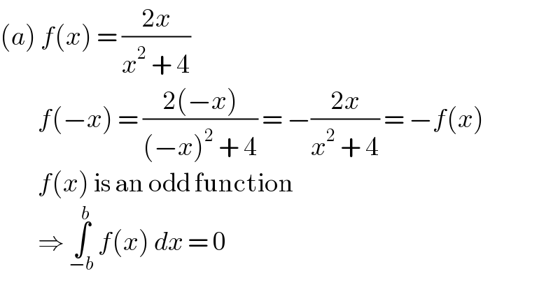 (a) f(x) = ((2x)/(x^2  + 4))           f(−x) = ((2(−x))/((−x)^2  + 4)) = −((2x)/(x^2  + 4)) = −f(x)           f(x) is an odd function           ⇒ ∫_(−b) ^b  f(x) dx = 0  