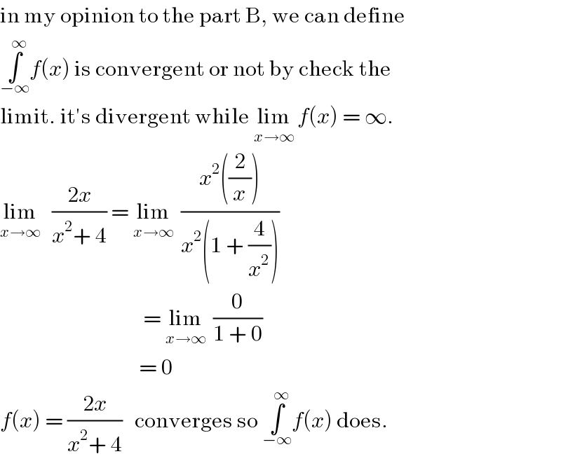 in my opinion to the part B, we can define  ∫_(−∞) ^∞ f(x) is convergent or not by check the  limit. it′s divergent while lim_(x→∞)  f(x) = ∞.  lim_(x→∞)    ((2x)/(x^2 + 4)) = lim_(x→∞)   ((x^2 ((2/x)))/(x^2 (1 + (4/x^2 ))))                                    = lim_(x→∞)   (0/(1 + 0))                                   = 0  f(x) = ((2x)/(x^2 + 4))   converges so ∫_(−∞) ^∞ f(x) does.  