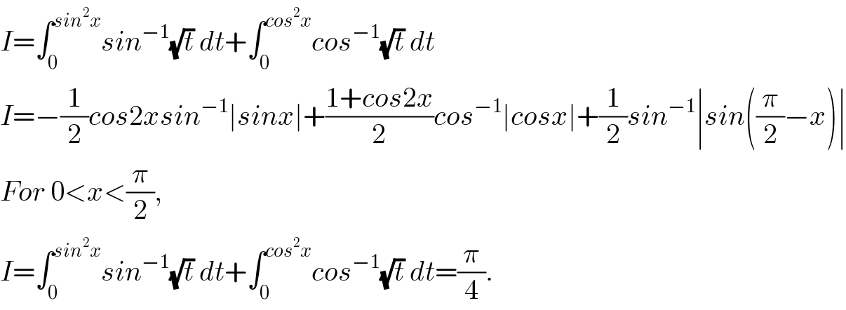 I=∫_0 ^(sin^2 x) sin^(−1) (√t) dt+∫_0 ^(cos^2 x) cos^(−1) (√t) dt  I=−(1/2)cos2xsin^(−1) ∣sinx∣+((1+cos2x)/2)cos^(−1) ∣cosx∣+(1/2)sin^(−1) ∣sin((π/2)−x)∣  For 0<x<(π/2),  I=∫_0 ^(sin^2 x) sin^(−1) (√t) dt+∫_0 ^(cos^2 x) cos^(−1) (√t) dt=(π/4).  