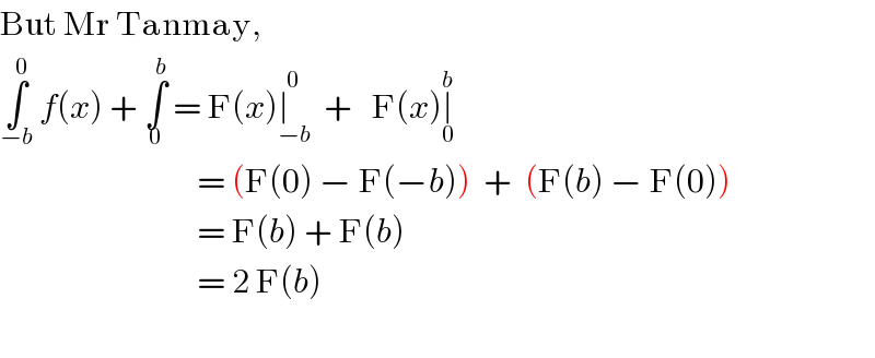 But Mr Tanmay,   ∫_(−b) ^0  f(x) + ∫_0 ^b  = F(x)∣_(−b) ^0   +   F(x)∣_0 ^b                                 = (F(0) − F(−b))  +  (F(b) − F(0))                                = F(b) + F(b)                                = 2 F(b)    