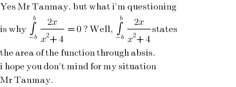 Yes Mr Tanmay. but what i′m questioning  is why ∫_(−b) ^b   ((2x)/(x^2 + 4))  = 0 ? Well, ∫_(−b) ^b   ((2x)/(x^2 + 4)) states  the area of the function through absis.   i hope you don′t mind for my situation   Mr Tanmay.  