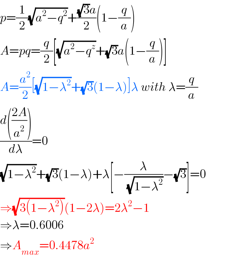 p=(1/2)(√(a^2 −q^2 ))+(((√3)a)/2)(1−(q/a))  A=pq=(q/2)[(√(a^2 −q^z ))+(√3)a(1−(q/a))]  A=(a^2 /2)[(√(1−λ^2 ))+(√3)(1−λ)]λ with λ=(q/a)  ((d(((2A)/a^2 )))/dλ)=0  (√(1−λ^2 ))+(√3)(1−λ)+λ[−(λ/(√(1−λ^2 )))−(√3)]=0  ⇒(√(3(1−λ^2 )))(1−2λ)=2λ^2 −1  ⇒λ=0.6006  ⇒A_(max) =0.4478a^2   