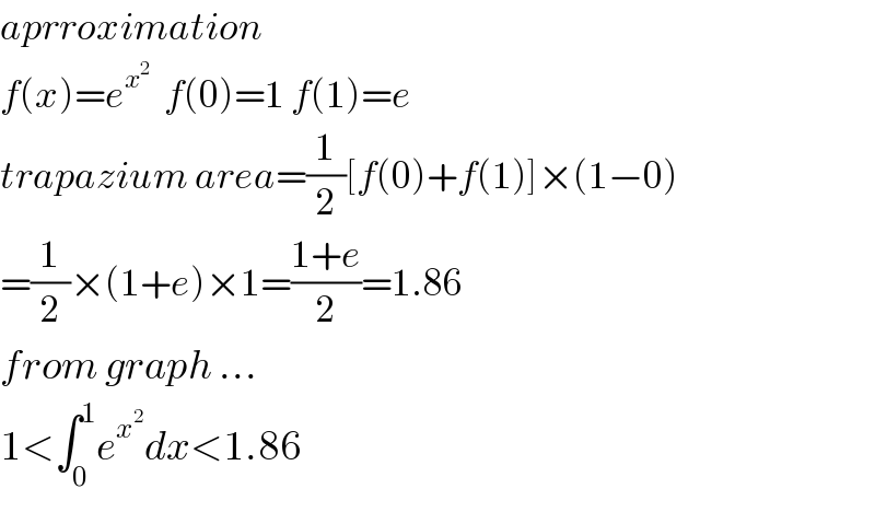 aprroximation  f(x)=e^x^2    f(0)=1 f(1)=e  trapazium area=(1/2)[f(0)+f(1)]×(1−0)  =(1/2)×(1+e)×1=((1+e)/2)=1.86  from graph ...  1<∫_0 ^1 e^x^2  dx<1.86  
