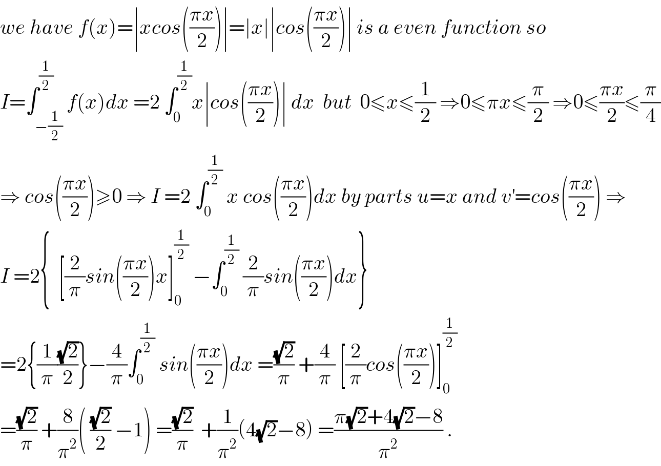 we have f(x)=∣xcos(((πx)/2))∣=∣x∣∣cos(((πx)/2))∣ is a even function so  I=∫_(−(1/2)) ^(1/2) f(x)dx =2 ∫_0 ^(1/2) x∣cos(((πx)/2))∣ dx  but  0≤x≤(1/2) ⇒0≤πx≤(π/2) ⇒0≤((πx)/2)≤(π/4)  ⇒ cos(((πx)/2))≥0 ⇒ I =2 ∫_0 ^(1/2)  x cos(((πx)/2))dx by parts u=x and v^′ =cos(((πx)/2)) ⇒  I =2{  [(2/π)sin(((πx)/2))x]_0 ^(1/2)  −∫_0 ^(1/2)  (2/π)sin(((πx)/2))dx}  =2{(1/π)((√2)/2)}−(4/π)∫_0 ^(1/2)  sin(((πx)/2))dx =((√2)/π) +(4/π) [(2/π)cos(((πx)/2))]_0 ^(1/2)   =((√2)/π) +(8/π^2 )( ((√2)/2) −1) =((√2)/π)  +(1/π^2 )(4(√2)−8) =((π(√2)+4(√2)−8)/π^2 ) .  