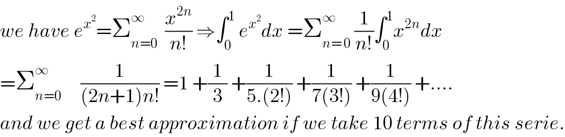 we have e^x^2  =Σ_(n=0) ^∞   (x^(2n) /(n!)) ⇒∫_0 ^1  e^x^2  dx =Σ_(n= 0) ^∞  (1/(n!))∫_0 ^1 x^(2n) dx  =Σ_(n=0) ^(∞ )      (1/((2n+1)n!)) =1 +(1/3) +(1/(5.(2!))) +(1/(7(3!))) +(1/(9(4!))) +....  and we get a best approximation if we take 10 terms of this serie.  