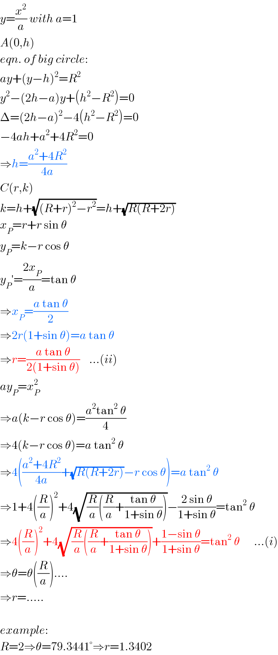 y=(x^2 /a) with a=1  A(0,h)  eqn. of big circle:  ay+(y−h)^2 =R^2   y^2 −(2h−a)y+(h^2 −R^2 )=0  Δ=(2h−a)^2 −4(h^2 −R^2 )=0  −4ah+a^2 +4R^2 =0  ⇒h=((a^2 +4R^2 )/(4a))  C(r,k)  k=h+(√((R+r)^2 −r^2 ))=h+(√(R(R+2r)))  x_P =r+r sin θ  y_P =k−r cos θ  y_P ′=((2x_P )/a)=tan θ  ⇒x_P =((a tan θ)/2)  ⇒2r(1+sin θ)=a tan θ  ⇒r=((a tan θ)/(2(1+sin θ)))    ...(ii)  ay_P =x_P ^2   ⇒a(k−r cos θ)=((a^2 tan^2  θ)/4)  ⇒4(k−r cos θ)=a tan^2  θ  ⇒4(((a^2 +4R^2 )/(4a))+(√(R(R+2r)))−r cos θ)=a tan^2  θ  ⇒1+4((R/a))^2 +4(√((R/a)((R/a)+((tan θ)/(1+sin θ)))))−((2 sin θ)/(1+sin θ))=tan^2  θ  ⇒4((R/a))^2 +4(√((R/a)((R/a)+((tan θ)/(1+sin θ)))))+((1−sin θ)/(1+sin θ))=tan^2  θ      ...(i)  ⇒θ=θ((R/a))....  ⇒r=.....    example:  R=2⇒θ=79.3441°⇒r=1.3402  