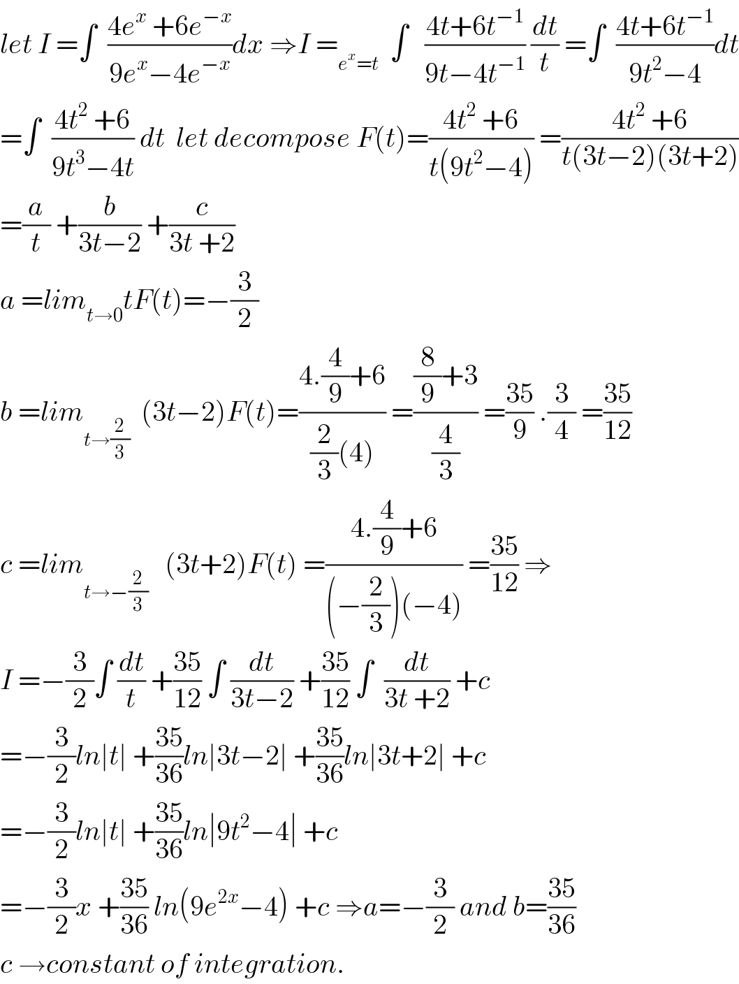 let I =∫  ((4e^x  +6e^(−x) )/(9e^x −4e^(−x) ))dx ⇒I =_(e^x =t)   ∫   ((4t+6t^(−1) )/(9t−4t^(−1) )) (dt/t) =∫  ((4t+6t^(−1) )/(9t^2 −4))dt  =∫  ((4t^2  +6)/(9t^3 −4t)) dt  let decompose F(t)=((4t^2  +6)/(t(9t^2 −4))) =((4t^2  +6)/(t(3t−2)(3t+2)))  =(a/t) +(b/(3t−2)) +(c/(3t +2))  a =lim_(t→0) tF(t)=−(3/2)  b =lim_(t→(2/3))   (3t−2)F(t)=((4.(4/9)+6)/((2/3)(4))) =(((8/9)+3)/(4/3)) =((35)/9) .(3/4) =((35)/(12))  c =lim_(t→−(2/3))    (3t+2)F(t) =((4.(4/9)+6)/((−(2/3))(−4))) =((35)/(12)) ⇒  I =−(3/2)∫ (dt/t) +((35)/(12)) ∫ (dt/(3t−2)) +((35)/(12)) ∫  (dt/(3t +2)) +c  =−(3/2)ln∣t∣ +((35)/(36))ln∣3t−2∣ +((35)/(36))ln∣3t+2∣ +c  =−(3/2)ln∣t∣ +((35)/(36))ln∣9t^2 −4∣ +c  =−(3/2)x +((35)/(36)) ln(9e^(2x) −4) +c ⇒a=−(3/2) and b=((35)/(36))  c →constant of integration.  