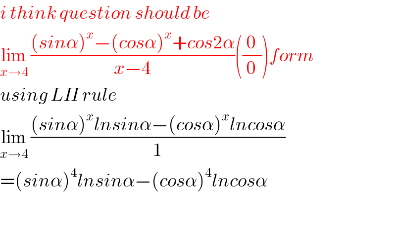 i think question should be  lim_(x→4)  (((sinα)^x −(cosα)^x +cos2α)/(x−4))((0/0))form  using LH rule  lim_(x→4)  (((sinα)^x lnsinα−(cosα)^x lncosα)/1)  =(sinα)^4 lnsinα−(cosα)^4 lncosα    