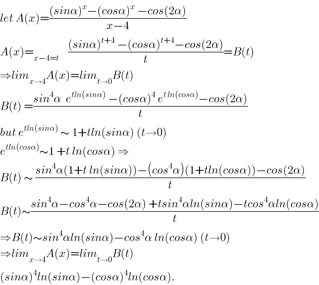 let A(x)=(((sinα)^x −(cosα)^x  −cos(2α))/(x−4))  A(x)=_(x−4=t)     (((sinα)^(t+4)  −(cosα)^(t+4) −cos(2α))/t)=B(t)  ⇒lim_(x→4) A(x)=lim_(t→0) B(t)   B(t) =((sin^4 α  e^(tln(sinα))  −(cosα)^4  e^(t ln(cosα)) −cos(2α))/t)  but e^(tln(sinα))  ∼ 1+tln(sinα) (t→0)  e^(tln(cosα)) ∼1 +t ln(cosα) ⇒  B(t) ∼ ((sin^4 α(1+t ln(sinα))−(cos^4 α)(1+tln(cosα))−cos(2α))/t)  B(t)∼((sin^4 α−cos^4 α−cos(2α) +tsin^4 αln(sinα)−tcos^4 αln(cosα))/t)  ⇒B(t)∼sin^4 αln(sinα)−cos^4 α ln(cosα) (t→0)  ⇒lim_(x→4) A(x)=lim_(t→0) B(t)  (sinα)^4 ln(sinα)−(cosα)^4 ln(cosα).  