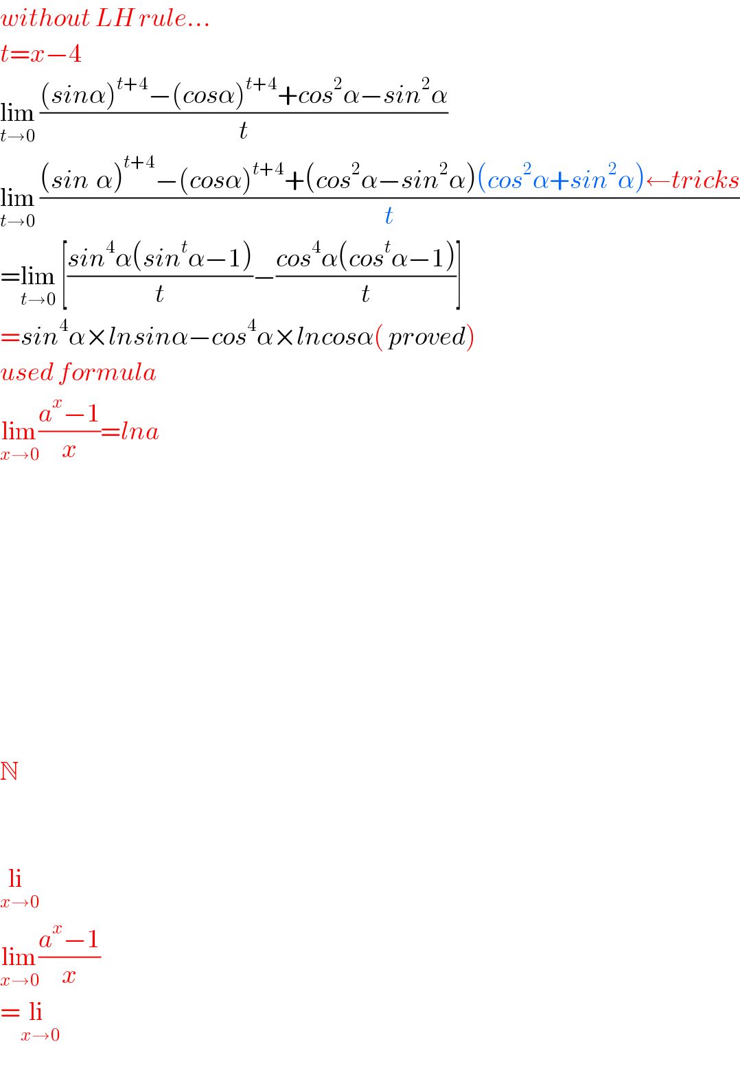 without LH rule...  t=x−4  lim_(t→0)  (((sinα)^(t+4) −(cosα)^(t+4) +cos^2 α−sin^2 α)/t)  lim_(t→0)  (((sin^ α)^(t+4) −(cosα)^(t+4) +(cos^2 α−sin^2 α)(cos^2 α+sin^2 α)←tricks)/t)  =lim_(t→0)  [((sin^4 α(sin^t α−1))/t)−((cos^4 α(cos^t α−1))/t)]  =sin^4 α×lnsinα−cos^4 α×lncosα( proved)  used formula  lim_(x→0) ((a^x −1)/x)=lna                  N      li_(x→0)   lim_(x→0) ((a^x −1)/x)  =li_(x→0)   