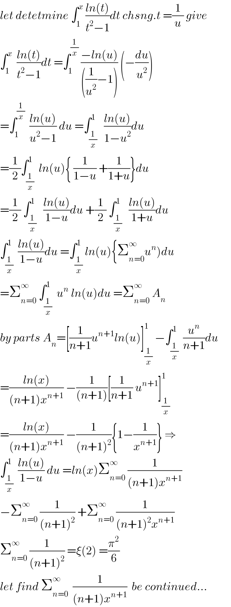let detetmine ∫_1 ^x  ((ln(t))/(t^2 −1))dt chsng.t =(1/u) give  ∫_1 ^x   ((ln(t))/(t^2 −1))dt =∫_1 ^(1/x)  ((−ln(u))/(((1/u^2 )−1))) (−(du/u^2 ))  =∫_1 ^(1/x)   ((ln(u))/(u^2 −1)) du =∫_(1/x) ^1   ((ln(u))/(1−u^2 ))du  =(1/2)∫_(1/x) ^1  ln(u){ (1/(1−u)) +(1/(1+u))}du  =(1/2) ∫_(1/x) ^1   ((ln(u))/(1−u))du +(1/2) ∫_(1/x) ^1   ((ln(u))/(1+u))du  ∫_(1/x) ^1  ((ln(u))/(1−u))du =∫_(1/x) ^1 ln(u){Σ_(n=0) ^∞ u^n )du  =Σ_(n=0) ^∞  ∫_(1/x) ^1  u^n  ln(u)du =Σ_(n=0) ^∞  A_n   by parts A_n =[(1/(n+1))u^(n+1) ln(u)]_(1/x) ^1  −∫_(1/x) ^1  (u^n /(n+1))du  =((ln(x))/((n+1)x^(n+1) )) −(1/((n+1)))[(1/(n+1)) u^(n+1) ]_(1/x) ^1   =((ln(x))/((n+1)x^(n+1) )) −(1/((n+1)^2 )){1−(1/x^(n+1) )} ⇒  ∫_(1/x) ^1  ((ln(u))/(1−u)) du =ln(x)Σ_(n=0) ^∞  (1/((n+1)x^(n+1) ))  −Σ_(n=0) ^∞  (1/((n+1)^2 )) +Σ_(n=0) ^∞  (1/((n+1)^2 x^(n+1) ))  Σ_(n=0) ^∞  (1/((n+1)^2 )) =ξ(2) =(π^2 /6)  let find Σ_(n=0) ^∞   (1/((n+1)x^(n+1) ))  be continued...  