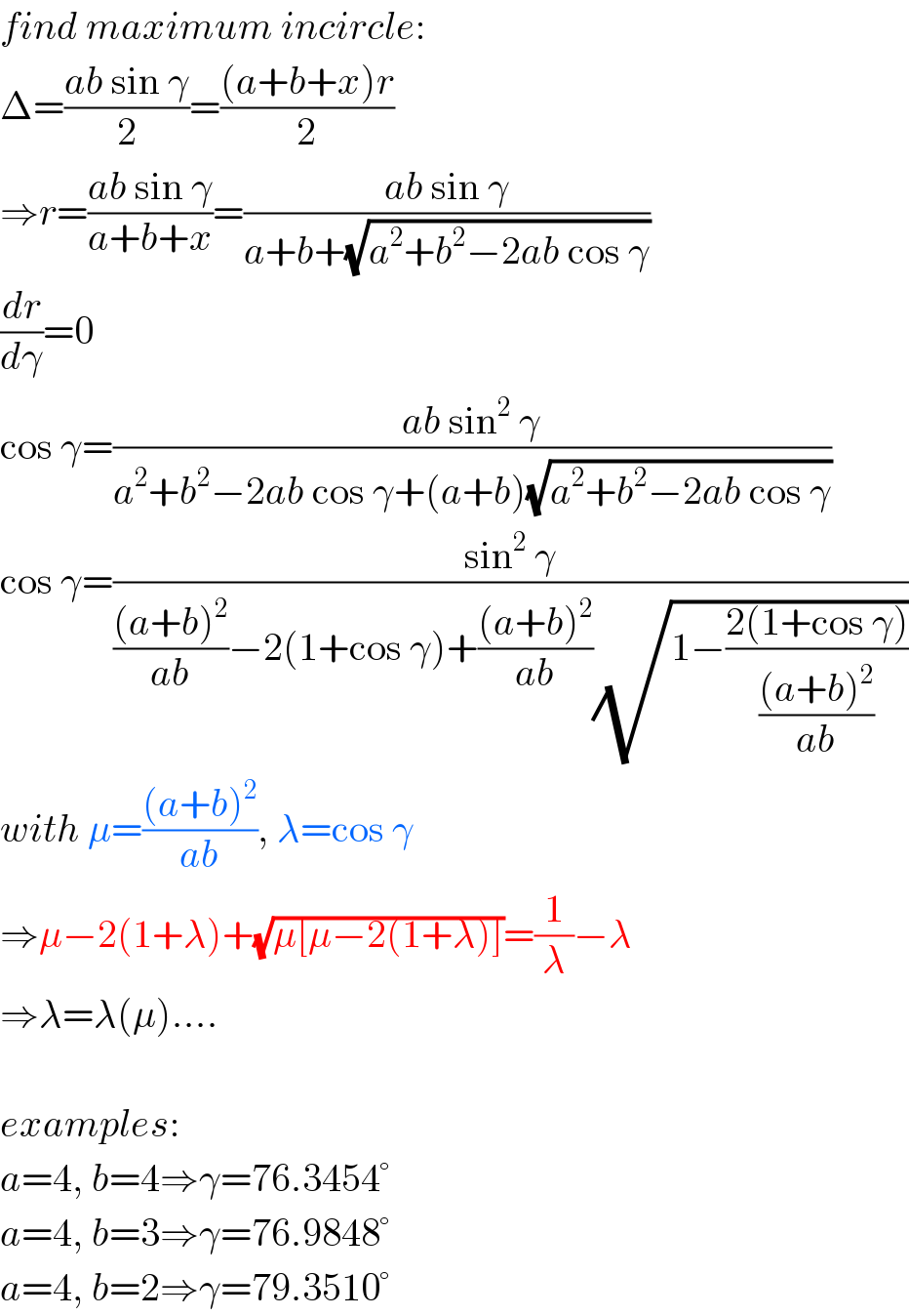 find maximum incircle:  Δ=((ab sin γ)/2)=(((a+b+x)r)/2)  ⇒r=((ab sin γ)/(a+b+x))=((ab sin γ)/(a+b+(√(a^2 +b^2 −2ab cos γ))))  (dr/dγ)=0  cos γ=((ab sin^2  γ)/(a^2 +b^2 −2ab cos γ+(a+b)(√(a^2 +b^2 −2ab cos γ))))  cos γ=((sin^2  γ)/((((a+b)^2 )/(ab))−2(1+cos γ)+(((a+b)^2 )/(ab))(√(1−((2(1+cos γ))/(((a+b)^2 )/(ab)))))))  with μ=(((a+b)^2 )/(ab)), λ=cos γ  ⇒μ−2(1+λ)+(√(μ[μ−2(1+λ)]))=(1/λ)−λ  ⇒λ=λ(μ)....    examples:  a=4, b=4⇒γ=76.3454°  a=4, b=3⇒γ=76.9848°  a=4, b=2⇒γ=79.3510°  