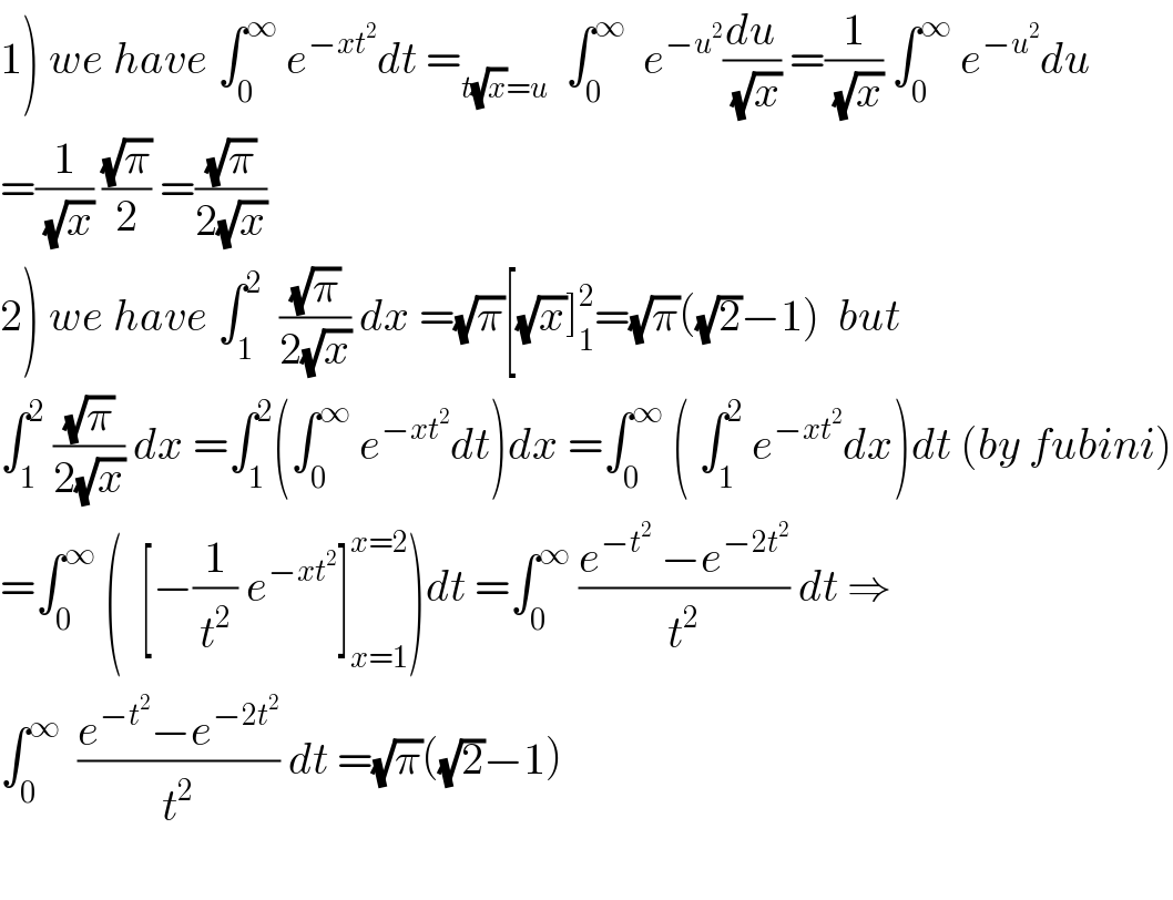 1) we have ∫_0 ^∞  e^(−xt^2 ) dt =_(t(√x)=u)   ∫_0 ^∞   e^(−u^2 ) (du/(√x)) =(1/(√x)) ∫_0 ^∞  e^(−u^2 ) du  =(1/(√x)) ((√π)/2) =((√π)/(2(√x)))  2) we have ∫_1 ^2   ((√π)/(2(√x))) dx =(√π)[(√x)]_1 ^2 =(√π)((√2)−1)  but  ∫_1 ^2  ((√π)/(2(√x))) dx =∫_1 ^2 (∫_0 ^∞  e^(−xt^2 ) dt)dx =∫_0 ^∞  ( ∫_1 ^2  e^(−xt^2 ) dx)dt (by fubini)  =∫_0 ^∞  (  [−(1/t^2 ) e^(−xt^2 ) ]_(x=1) ^(x=2) )dt =∫_0 ^∞  ((e^(−t^2 )  −e^(−2t^2 ) )/t^2 ) dt ⇒  ∫_0 ^∞   ((e^(−t^2 ) −e^(−2t^2 ) )/t^2 ) dt =(√π)((√2)−1)    