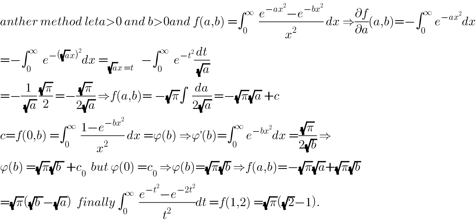 anther method leta>0 and b>0and f(a,b) =∫_0 ^∞   ((e^(−ax^2 ) −e^(−bx^2 ) )/x^2 ) dx ⇒(∂f/∂a)(a,b)=−∫_0 ^∞  e^(−ax^2 ) dx  =−∫_0 ^∞   e^(−((√a)x)^2 ) dx =_((√a)x =t)    −∫_0 ^∞   e^(−t^2 ) (dt/(√a))  =−(1/(√a)) ((√π)/2) =−((√π)/(2(√a))) ⇒f(a,b)= −(√π)∫  (da/(2(√a))) =−(√π)(√a) +c  c=f(0,b) =∫_0 ^∞   ((1−e^(−bx^2 ) )/x^2 ) dx =ϕ(b) ⇒ϕ^′ (b)=∫_0 ^∞  e^(−bx^2 ) dx =((√π)/(2(√b))) ⇒  ϕ(b) =(√π)(√(b )) +c_0   but ϕ(0) =c_0  ⇒ϕ(b)=(√π)(√b) ⇒f(a,b)=−(√π)(√a)+(√π)(√b)  =(√π)((√(b ))−(√a))  finally ∫_0 ^∞   ((e^(−t^2 ) −e^(−2t^2 ) )/t^2 )dt =f(1,2) =(√π)((√2)−1).  