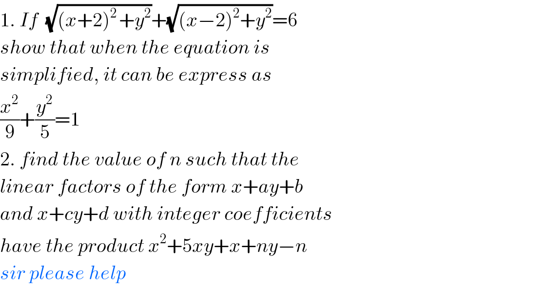 1. If  (√((x+2)^(2 ) +y^2 ))+(√((x−2)^2 +y^2 ))=6  show that when the equation is   simplified, it can be express as  (x^2 /9)+(y^2 /5)=1  2. find the value of n such that the  linear factors of the form x+ay+b   and x+cy+d with integer coefficients  have the product x^2 +5xy+x+ny−n  sir please help  