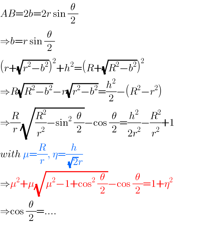 AB=2b=2r sin (θ/2)  ⇒b=r sin (θ/2)  (r+(√(r^2 −b^2 )))^2 +h^2 =(R+(√(R^2 −b^2 )))^2   ⇒R(√(R^2 −b^2 ))−r(√(r^2 −b^2 ))=(h^2 /2)−(R^2 −r^2 )  ⇒(R/r)(√((R^2 /r^2 )−sin^2  (θ/2)))−cos (θ/2)=(h^2 /(2r^2 ))−(R^2 /r^2 )+1  with μ=(R/r), η=(h/((√2)r))  ⇒μ^2 +μ(√(μ^2 −1+cos^2  (θ/2)))−cos (θ/2)=1+η^2   ⇒cos (θ/2)=....  