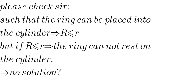 please check sir:  such that the ring can be placed into  the cylinder⇒R≤r  but if R≤r⇒the ring can not rest on  the cylinder.  ⇒no solution?  